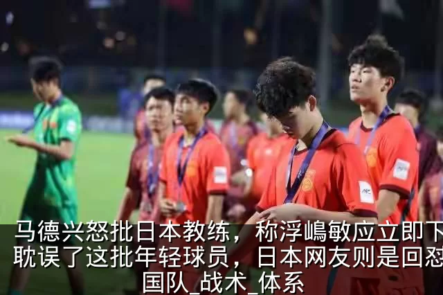 马德兴怒批日本教练，称浮嶋敏应立即下课，耽误了这批年轻球员，日本网友则是回怼_中国队_战术_体系