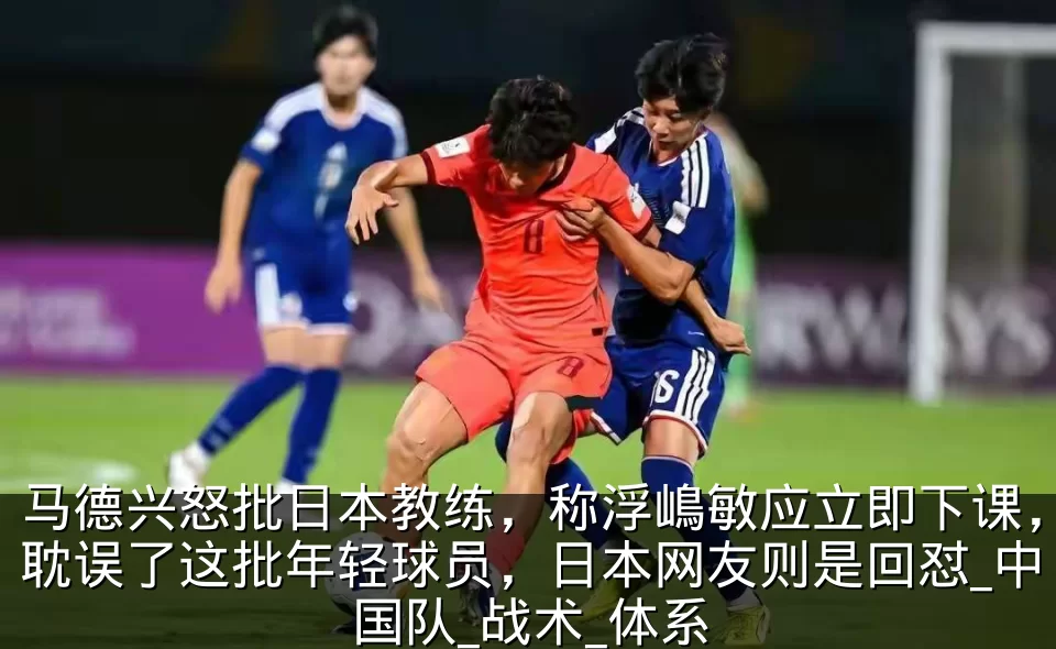 马德兴怒批日本教练，称浮嶋敏应立即下课，耽误了这批年轻球员，日本网友则是回怼_中国队_战术_体系
